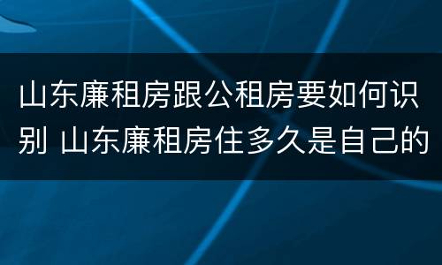 山东廉租房跟公租房要如何识别 山东廉租房住多久是自己的