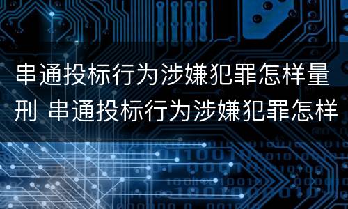 串通投标行为涉嫌犯罪怎样量刑 串通投标行为涉嫌犯罪怎样量刑的