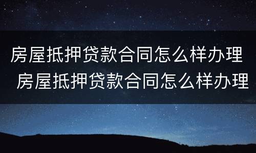 房屋抵押贷款合同怎么样办理 房屋抵押贷款合同怎么样办理手续