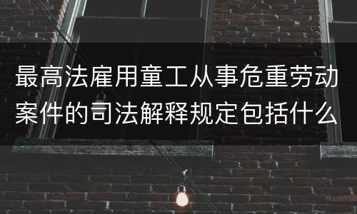 最高法雇用童工从事危重劳动案件的司法解释规定包括什么重要内容