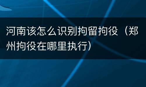 河南该怎么识别拘留拘役（郑州拘役在哪里执行）