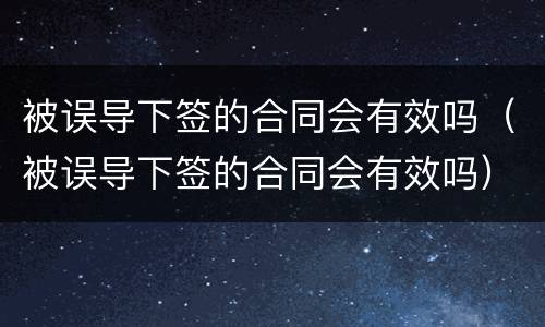 被误导下签的合同会有效吗（被误导下签的合同会有效吗）