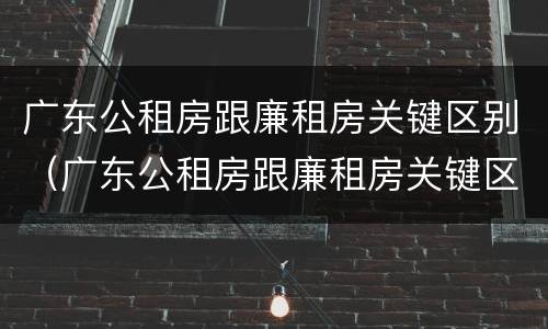广东公租房跟廉租房关键区别（广东公租房跟廉租房关键区别是什么）