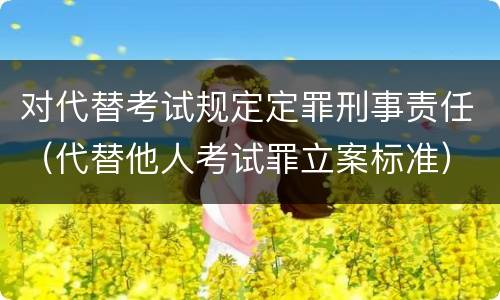 对代替考试规定定罪刑事责任（代替他人考试罪立案标准）