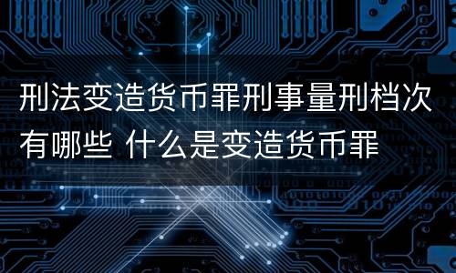 刑法变造货币罪刑事量刑档次有哪些 什么是变造货币罪