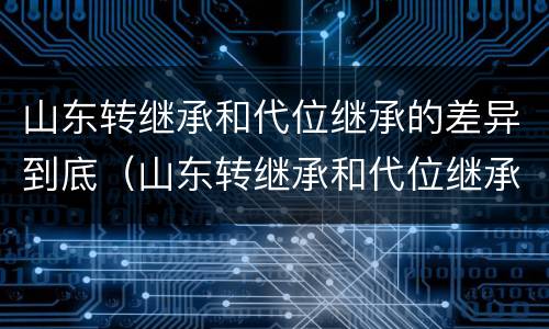 山东转继承和代位继承的差异到底（山东转继承和代位继承的差异到底有多大）