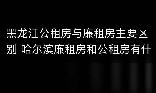 黑龙江公租房与廉租房主要区别 哈尔滨廉租房和公租房有什么区别