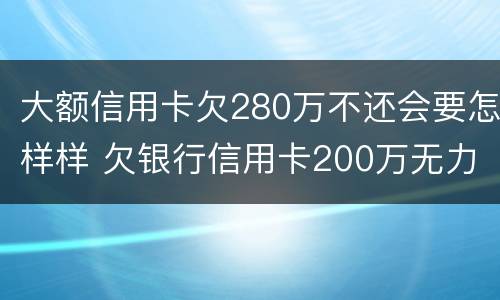 大额信用卡欠280万不还会要怎样样 欠银行信用卡200万无力偿还
