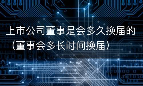 上市公司董事是会多久换届的（董事会多长时间换届）