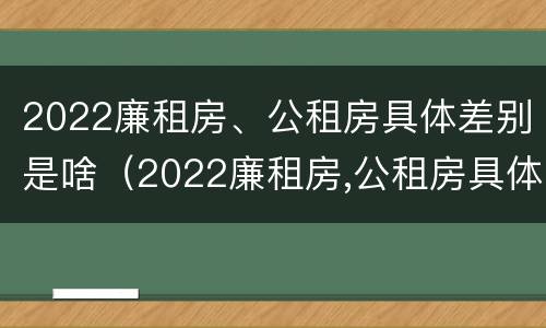 2022廉租房、公租房具体差别是啥（2022廉租房,公租房具体差别是啥呀）