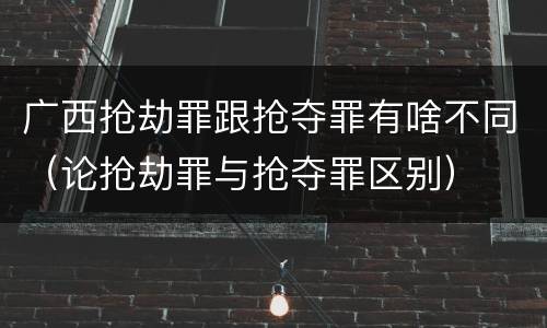 广西抢劫罪跟抢夺罪有啥不同（论抢劫罪与抢夺罪区别）