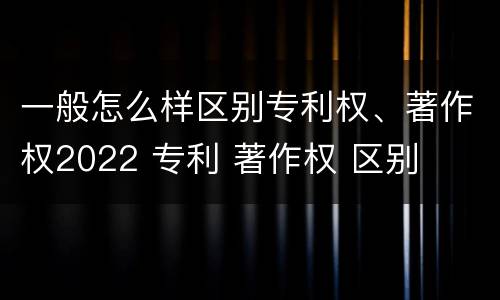 一般怎么样区别专利权、著作权2022 专利 著作权 区别