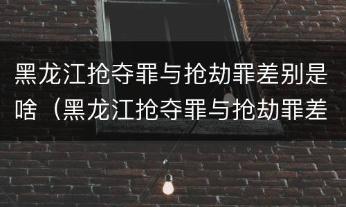 黑龙江抢夺罪与抢劫罪差别是啥（黑龙江抢夺罪与抢劫罪差别是啥呢）