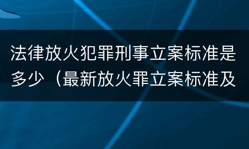 法律放火犯罪刑事立案标准是多少（最新放火罪立案标准及量刑）