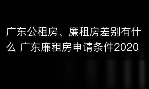 广东公租房、廉租房差别有什么 广东廉租房申请条件2020