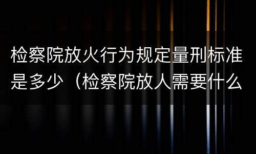 检察院放火行为规定量刑标准是多少（检察院放人需要什么材料）