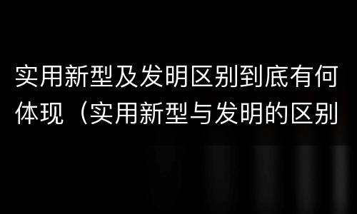 实用新型及发明区别到底有何体现（实用新型与发明的区别是什么）