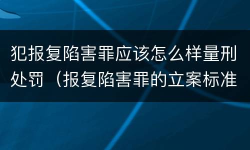 犯报复陷害罪应该怎么样量刑处罚（报复陷害罪的立案标准）