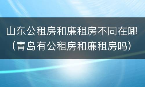 山东公租房和廉租房不同在哪（青岛有公租房和廉租房吗）