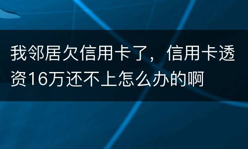 我邻居欠信用卡了，信用卡透资16万还不上怎么办的啊