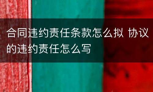 合同违约责任条款怎么拟 协议的违约责任怎么写