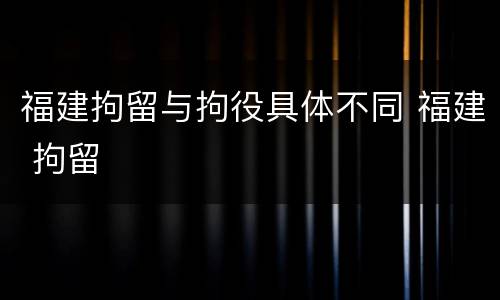 福建拘留与拘役具体不同 福建 拘留