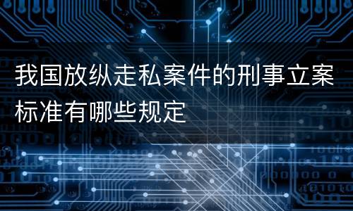 我国放纵走私案件的刑事立案标准有哪些规定
