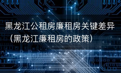 黑龙江公租房廉租房关键差异（黑龙江廉租房的政策）