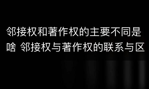 邻接权和著作权的主要不同是啥 邻接权与著作权的联系与区别