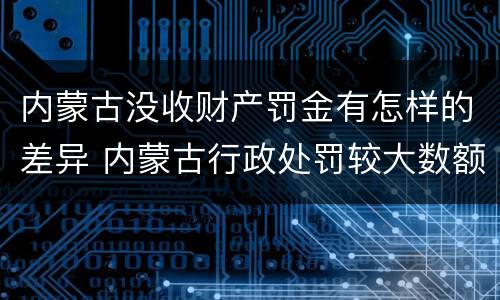 内蒙古没收财产罚金有怎样的差异 内蒙古行政处罚较大数额罚款标准