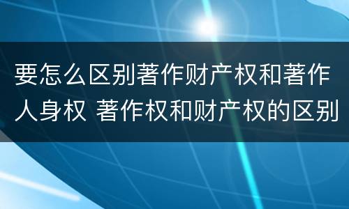 要怎么区别著作财产权和著作人身权 著作权和财产权的区别