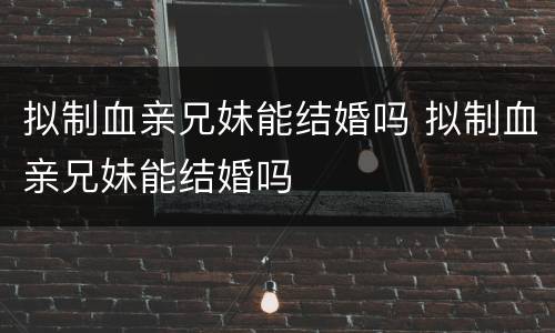 拟制血亲兄妹能结婚吗 拟制血亲兄妹能结婚吗