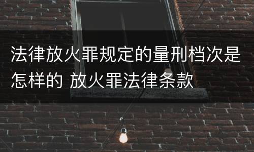 法律放火罪规定的量刑档次是怎样的 放火罪法律条款