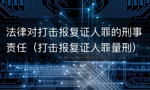 法律对打击报复证人罪的刑事责任（打击报复证人罪量刑）