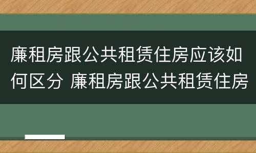 廉租房跟公共租赁住房应该如何区分 廉租房跟公共租赁住房应该如何区分图片