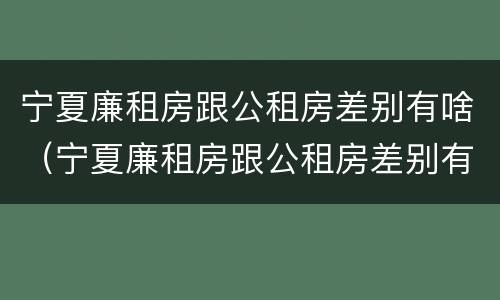 宁夏廉租房跟公租房差别有啥（宁夏廉租房跟公租房差别有啥影响）