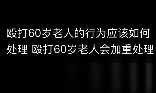 殴打60岁老人的行为应该如何处理 殴打60岁老人会加重处理么