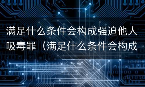 满足什么条件会构成强迫他人吸毒罪（满足什么条件会构成强迫他人吸毒罪呢）