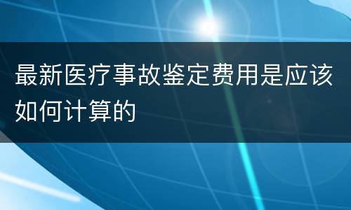 最新医疗事故鉴定费用是应该如何计算的