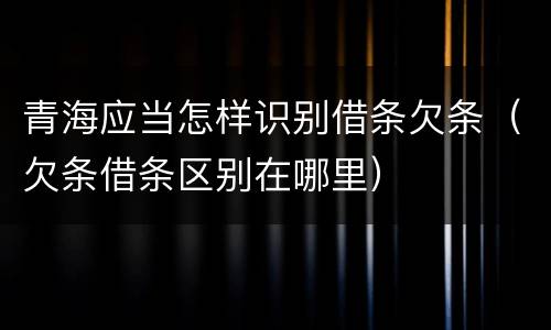 青海应当怎样识别借条欠条（欠条借条区别在哪里）