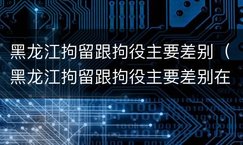 黑龙江拘留跟拘役主要差别（黑龙江拘留跟拘役主要差别在哪）