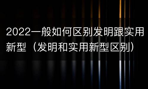 2022一般如何区别发明跟实用新型（发明和实用新型区别）