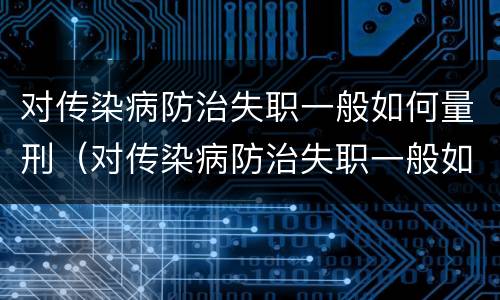 对传染病防治失职一般如何量刑（对传染病防治失职一般如何量刑处罚）