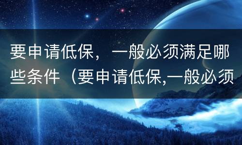 要申请低保，一般必须满足哪些条件（要申请低保,一般必须满足哪些条件才能申请）