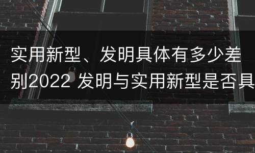 实用新型、发明具体有多少差别2022 发明与实用新型是否具有实用性