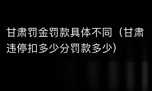 甘肃罚金罚款具体不同（甘肃违停扣多少分罚款多少）
