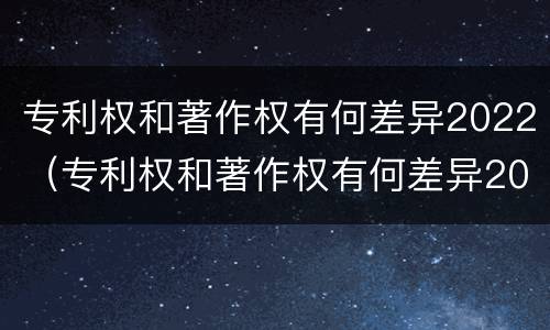专利权和著作权有何差异2022（专利权和著作权有何差异2022年）