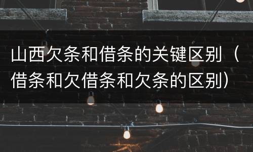 山西欠条和借条的关键区别（借条和欠借条和欠条的区别）