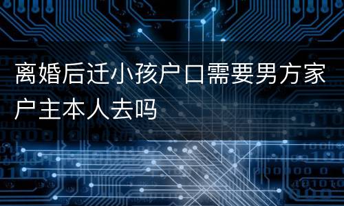 离婚后迁小孩户口需要男方家户主本人去吗