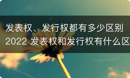 发表权、发行权都有多少区别2022 发表权和发行权有什么区别